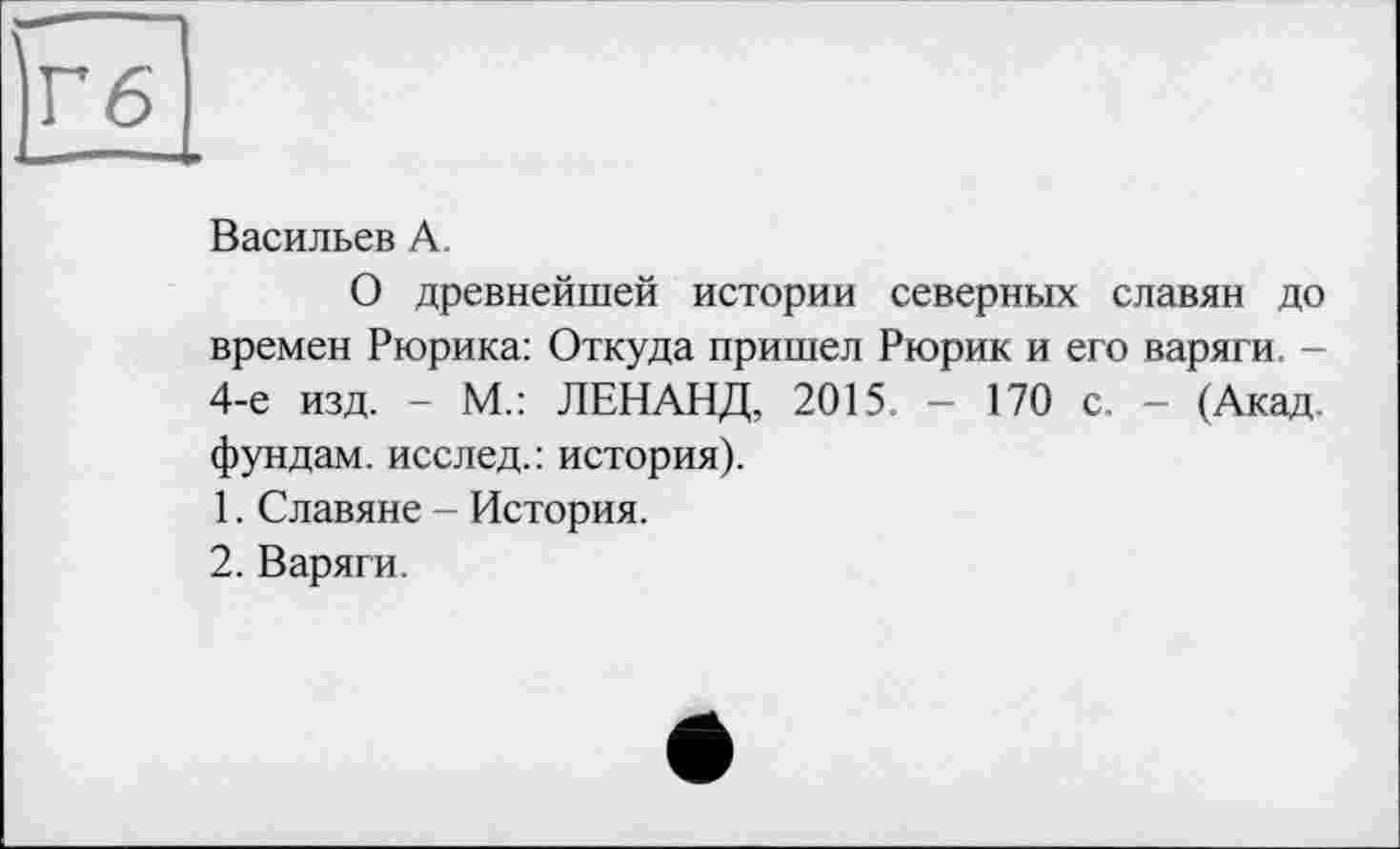 ﻿Васильев А.
О древнейшей истории северных славян до времен Рюрика: Откуда пришел Рюрик и его варяги. -4-е изд. - М.: ЛЕНАНД, 2015, — 170 с. - (Акад, фундам. исслед.: история).
1.	Славяне - История.
2.	Варяги.